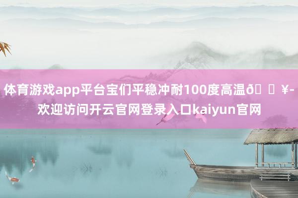 体育游戏app平台宝们平稳冲耐100度高温🔥-欢迎访问开云官网登录入口kaiyun官网