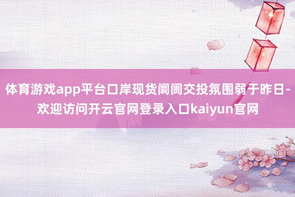 体育游戏app平台口岸现货阛阓交投氛围弱于昨日-欢迎访问开云官网登录入口kaiyun官网