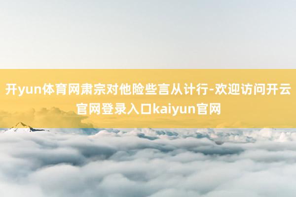 开yun体育网肃宗对他险些言从计行-欢迎访问开云官网登录入口kaiyun官网