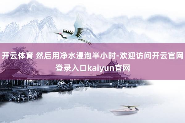 开云体育 然后用净水浸泡半小时-欢迎访问开云官网登录入口kaiyun官网