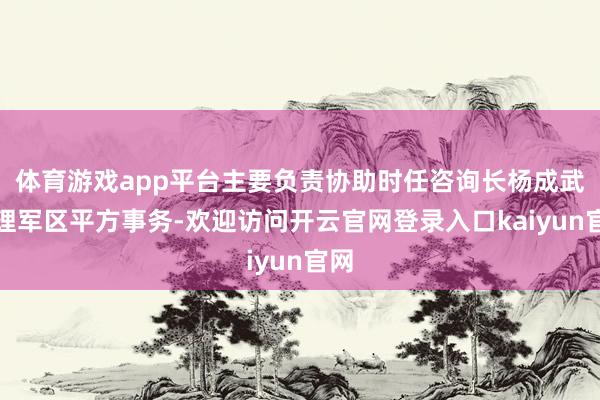 体育游戏app平台主要负责协助时任咨询长杨成武处理军区平方事务-欢迎访问开云官网登录入口kaiyun官网