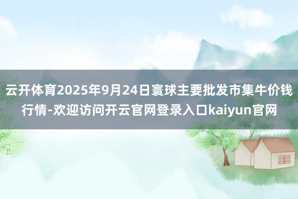 云开体育2025年9月24日寰球主要批发市集牛价钱行情-欢迎访问开云官网登录入口kaiyun官网