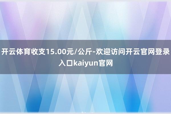 开云体育收支15.00元/公斤-欢迎访问开云官网登录入口kaiyun官网