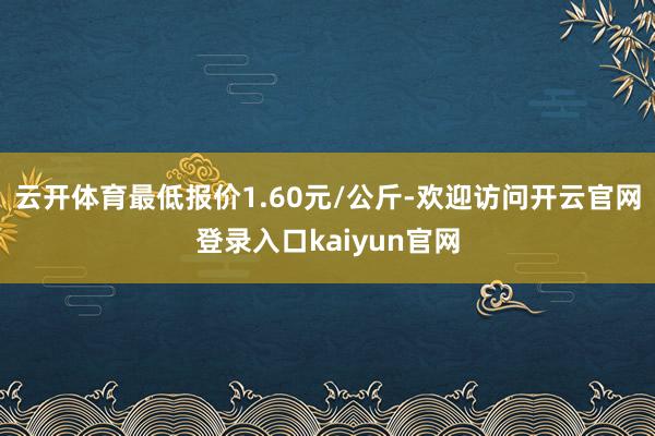 云开体育最低报价1.60元/公斤-欢迎访问开云官网登录入口kaiyun官网