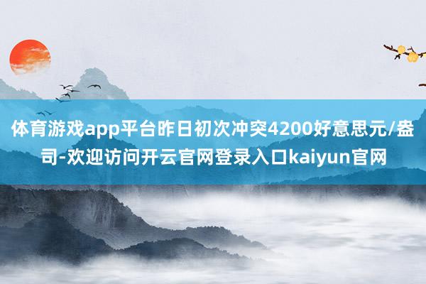 体育游戏app平台昨日初次冲突4200好意思元/盎司-欢迎访问开云官网登录入口kaiyun官网