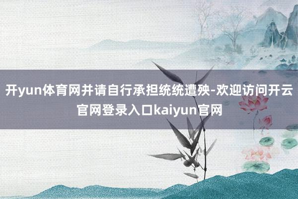 开yun体育网并请自行承担统统遭殃-欢迎访问开云官网登录入口kaiyun官网