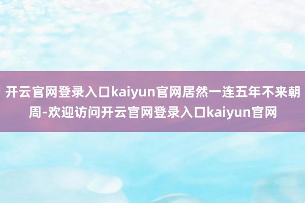 开云官网登录入口kaiyun官网居然一连五年不来朝周-欢迎访问开云官网登录入口kaiyun官网