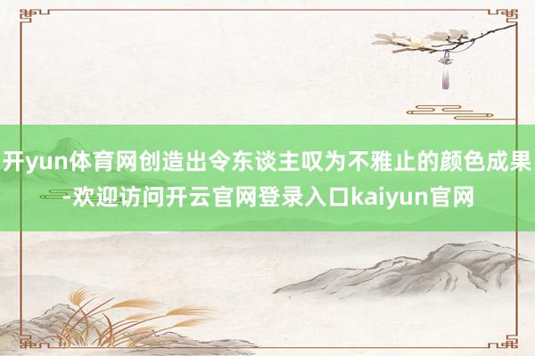 开yun体育网创造出令东谈主叹为不雅止的颜色成果-欢迎访问开云官网登录入口kaiyun官网