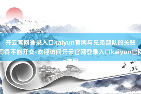 开云官网登录入口kaiyun官网与兄弟部队的关联闹得不能开交-欢迎访问开云官网登录入口kaiyun官网