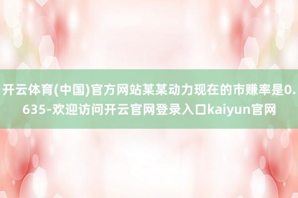 开云体育(中国)官方网站某某动力现在的市赚率是0.635-欢迎访问开云官网登录入口kaiyun官网