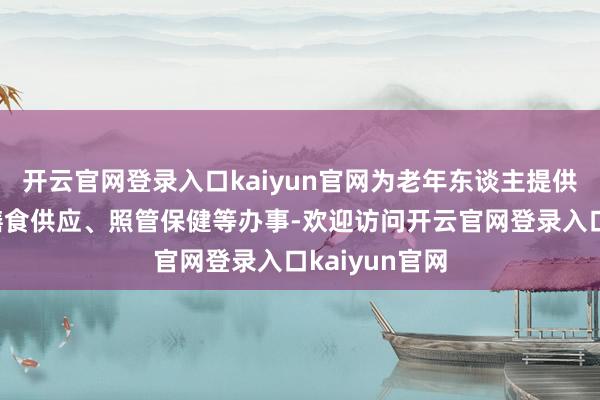 开云官网登录入口kaiyun官网为老年东谈主提供白昼束缚、膳食供应、照管保健等办事-欢迎访问开云官网登录入口kaiyun官网