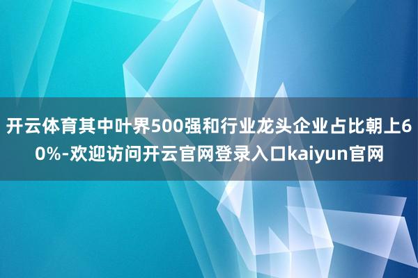 开云体育其中叶界500强和行业龙头企业占比朝上60%-欢迎访问开云官网登录入口kaiyun官网