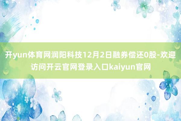 开yun体育网润阳科技12月2日融券偿还0股-欢迎访问开云官网登录入口kaiyun官网