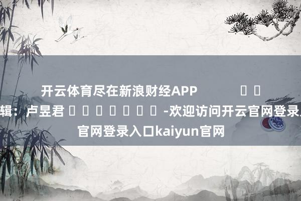 开云体育尽在新浪财经APP 株连剪辑:卢昱君 -欢迎访问开云官网登录入口kaiyun官网