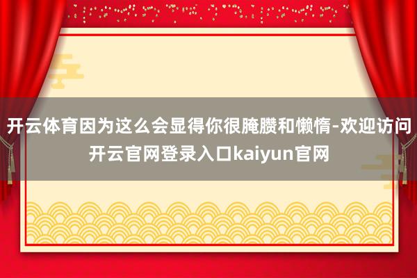 开云体育因为这么会显得你很腌臜和懒惰-欢迎访问开云官网登录入口kaiyun官网