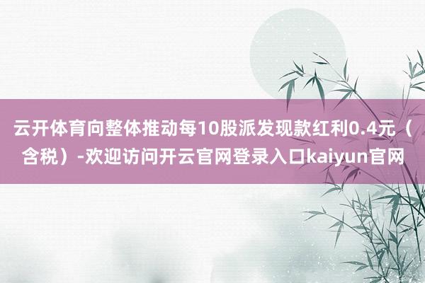 云开体育向整体推动每10股派发现款红利0.4元（含税）-欢迎访问开云官网登录入口kaiyun官网