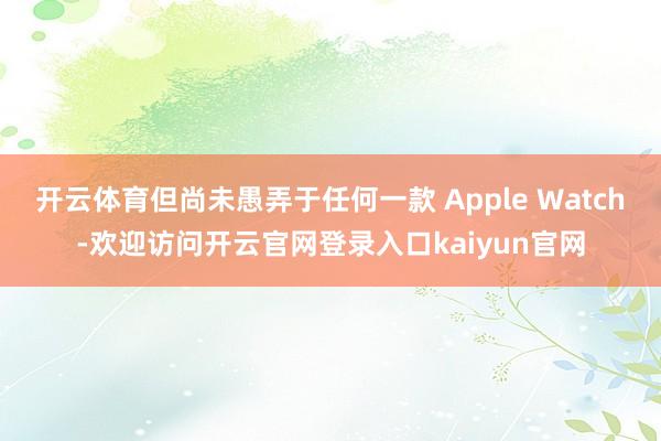 开云体育但尚未愚弄于任何一款 Apple Watch-欢迎访问开云官网登录入口kaiyun官网