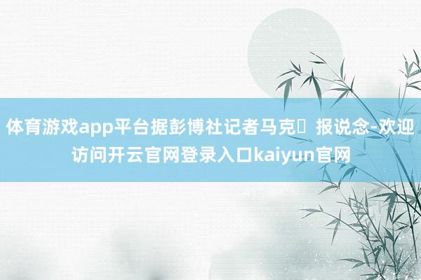 体育游戏app平台据彭博社记者马克・报说念-欢迎访问开云官网登录入口kaiyun官网