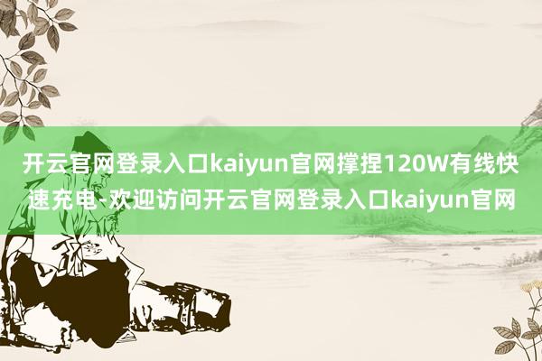 开云官网登录入口kaiyun官网撑捏120W有线快速充电-欢迎访问开云官网登录入口kaiyun官网