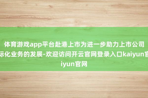 体育游戏app平台赴港上市为进一步助力上市公司国际化业务的发展-欢迎访问开云官网登录入口kaiyun官网
