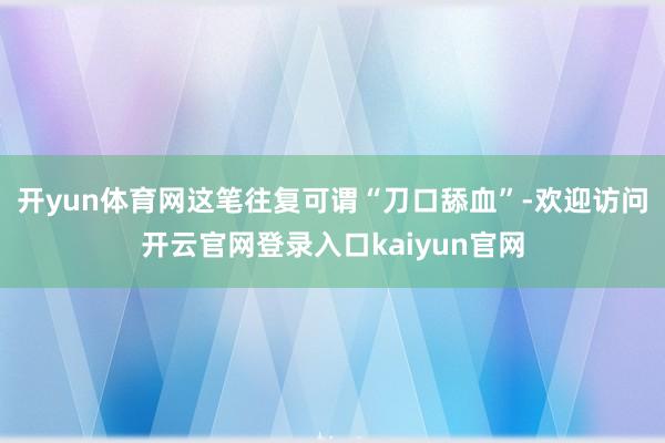 开yun体育网这笔往复可谓“刀口舔血”-欢迎访问开云官网登录入口kaiyun官网