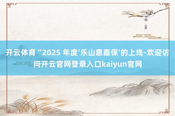 开云体育“2025 年度‘乐山惠嘉保’的上线-欢迎访问开云官网登录入口kaiyun官网