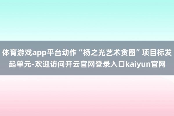 体育游戏app平台动作“杨之光艺术贪图”项目标发起单元-欢迎访问开云官网登录入口kaiyun官网