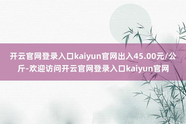 开云官网登录入口kaiyun官网出入45.00元/公斤-欢迎访问开云官网登录入口kaiyun官网