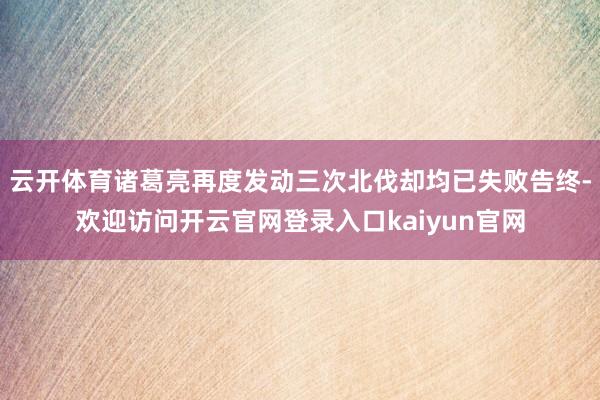 云开体育诸葛亮再度发动三次北伐却均已失败告终-欢迎访问开云官网登录入口kaiyun官网