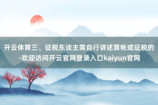 开云体育　　三、征税东谈主需自行讲述算帐或征税的-欢迎访问开云官网登录入口kaiyun官网