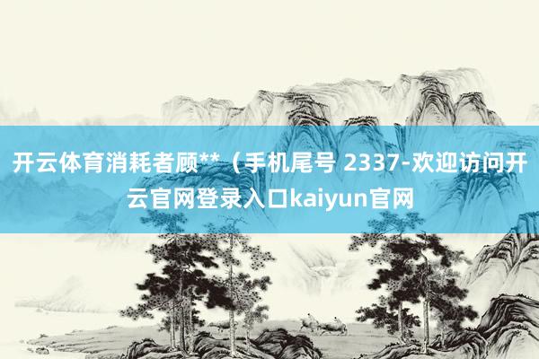 开云体育消耗者顾**(手机尾号 2337-欢迎访问开云官网登录入口kaiyun官网