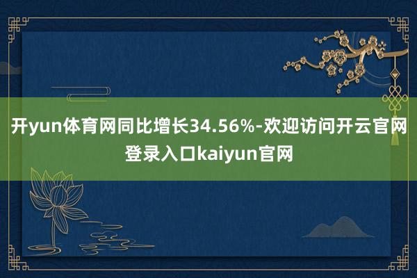 开yun体育网同比增长34.56%-欢迎访问开云官网登录入口kaiyun官网