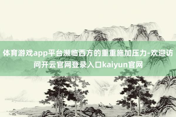体育游戏app平台濒临西方的重重施加压力-欢迎访问开云官网登录入口kaiyun官网
