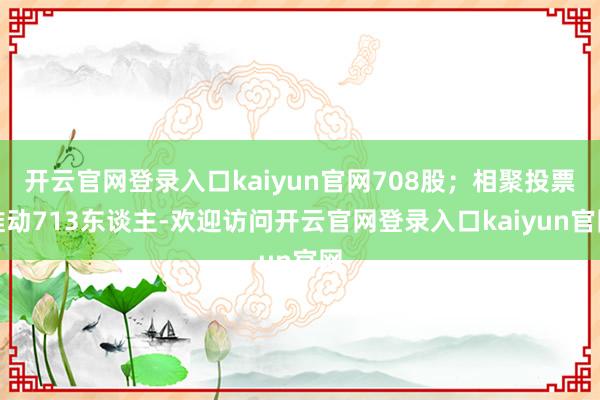 开云官网登录入口kaiyun官网708股;相聚投票推动713东谈主-欢迎访问开云官网登录入口kaiyun官网