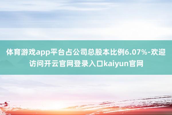 体育游戏app平台占公司总股本比例6.07%-欢迎访问开云官网登录入口kaiyun官网