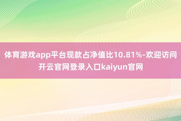 体育游戏app平台现款占净值比10.81%-欢迎访问开云官网登录入口kaiyun官网