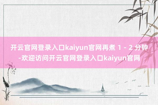 开云官网登录入口kaiyun官网再煮 1 - 2 分钟-欢迎访问开云官网登录入口kaiyun官网