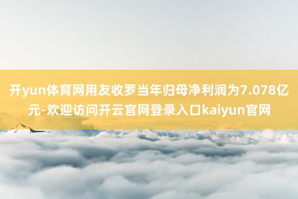 开yun体育网用友收罗当年归母净利润为7.078亿元-欢迎访问开云官网登录入口kaiyun官网