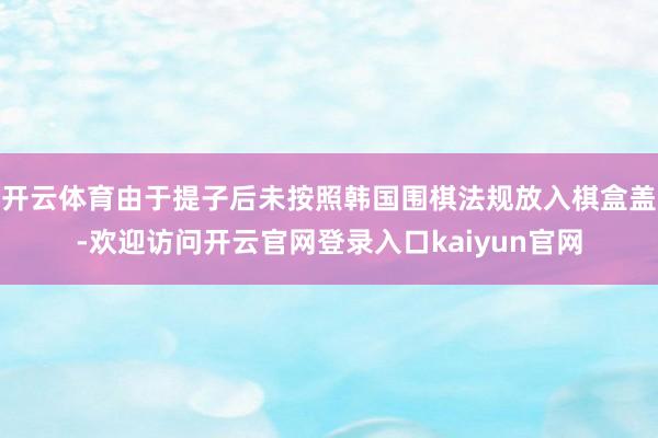 开云体育由于提子后未按照韩国围棋法规放入棋盒盖-欢迎访问开云官网登录入口kaiyun官网