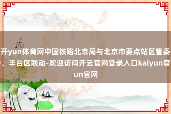 开yun体育网中国铁路北京局与北京市要点站区管委会、丰台区联动-欢迎访问开云官网登录入口kaiyun官网