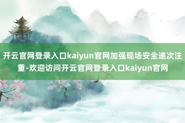 开云官网登录入口kaiyun官网加强现场安全递次注重-欢迎访问开云官网登录入口kaiyun官网