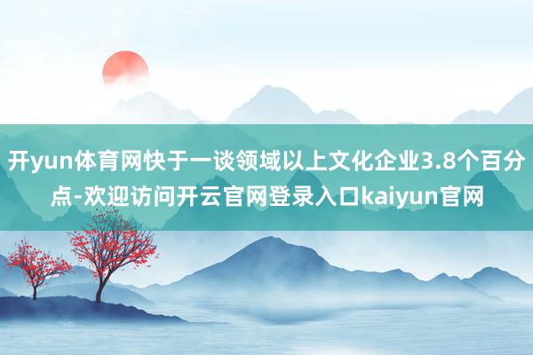 开yun体育网快于一谈领域以上文化企业3.8个百分点-欢迎访问开云官网登录入口kaiyun官网
