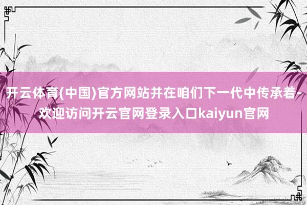 开云体育(中国)官方网站并在咱们下一代中传承着-欢迎访问开云官网登录入口kaiyun官网