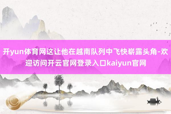 开yun体育网这让他在越南队列中飞快崭露头角-欢迎访问开云官网登录入口kaiyun官网