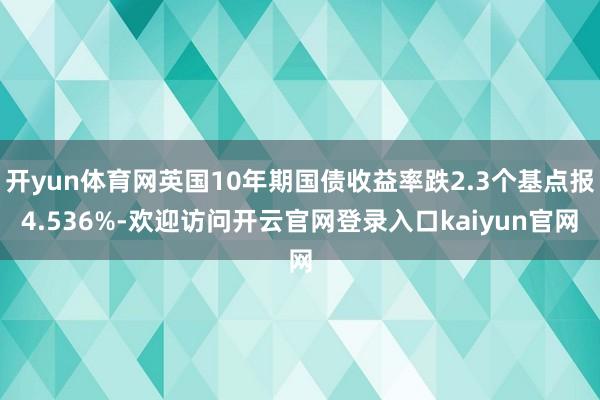 开yun体育网英国10年期国债收益率跌2.3个基点报4.536%-欢迎访问开云官网登录入口kaiyun官网