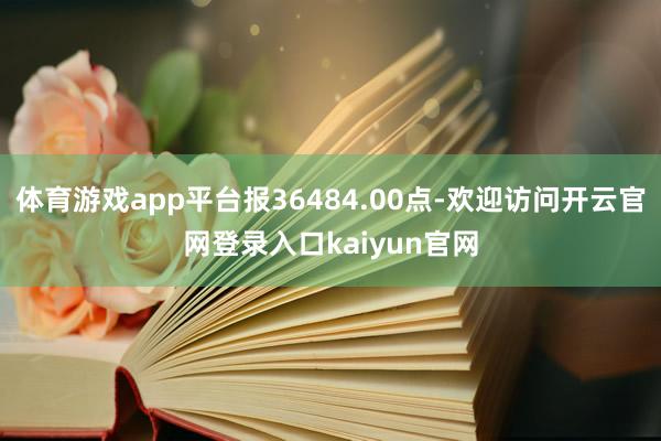 体育游戏app平台报36484.00点-欢迎访问开云官网登录入口kaiyun官网