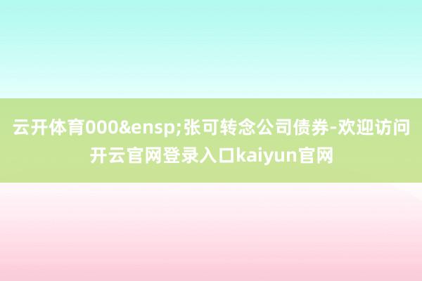 云开体育000&ensp;张可转念公司债券-欢迎访问开云官网登录入口kaiyun官网