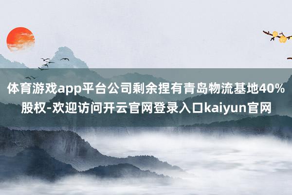 体育游戏app平台公司剩余捏有青岛物流基地40%股权-欢迎访问开云官网登录入口kaiyun官网