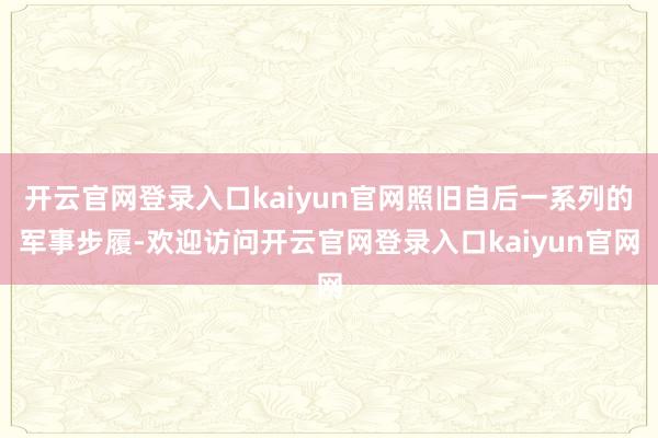 开云官网登录入口kaiyun官网照旧自后一系列的军事步履-欢迎访问开云官网登录入口kaiyun官网