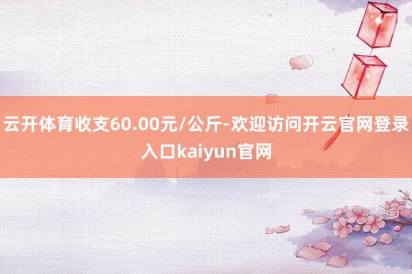 云开体育收支60.00元/公斤-欢迎访问开云官网登录入口kaiyun官网